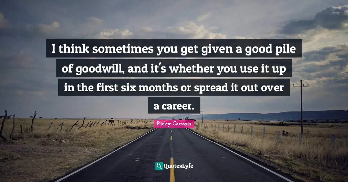 I think sometimes you get given a good pile of goodwill, and it's whether you use it up in the first six months or spread it out over a career.