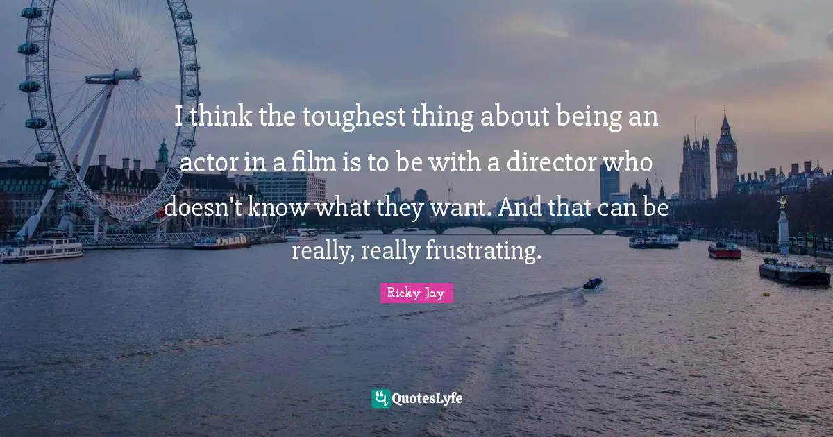 I think the toughest thing about being an actor in a film is to be with a director who doesn't know what they want. And that can be really, really frustrating.
