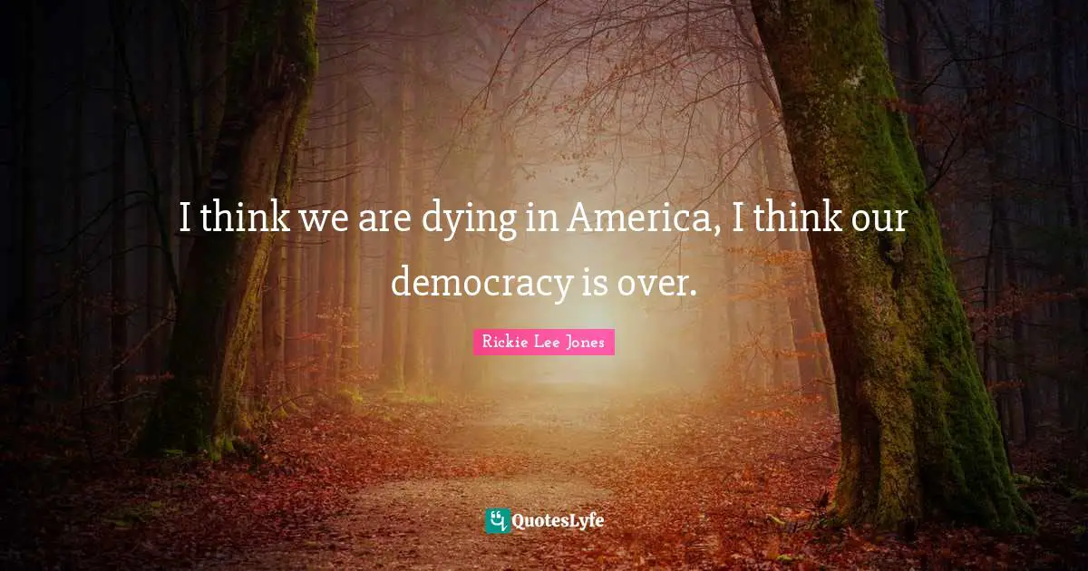 I think we are dying in America, I think our democracy is over.