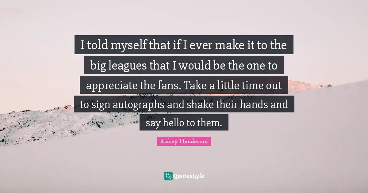 Rickey Henderson Quotes: "I told myself that if I ever make it to the big leagues that I would be the one to appreciate the fans. Take a little time out to sign autographs and shake their hands and say hello to them."