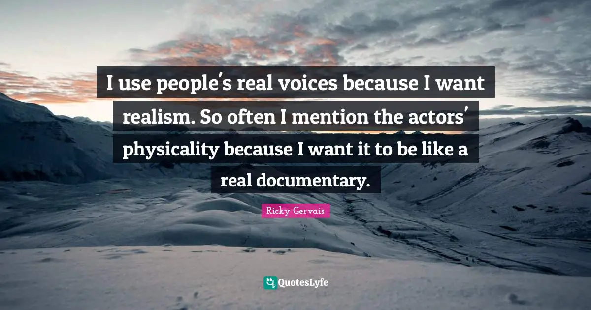 I use people's real voices because I want realism. So often I mention the actors' physicality because I want it to be like a real documentary.