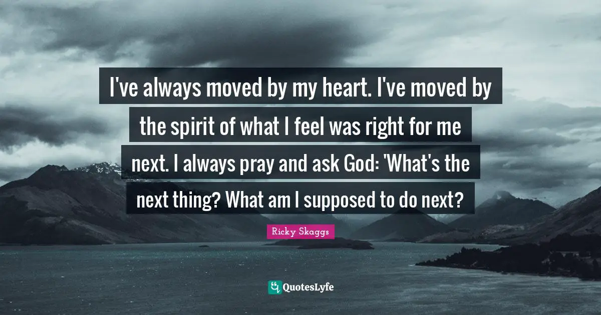 I've always moved by my heart. I've moved by the spirit of what I feel was right for me next. I always pray and ask God: 'What's the next thing? What am I supposed to do next?