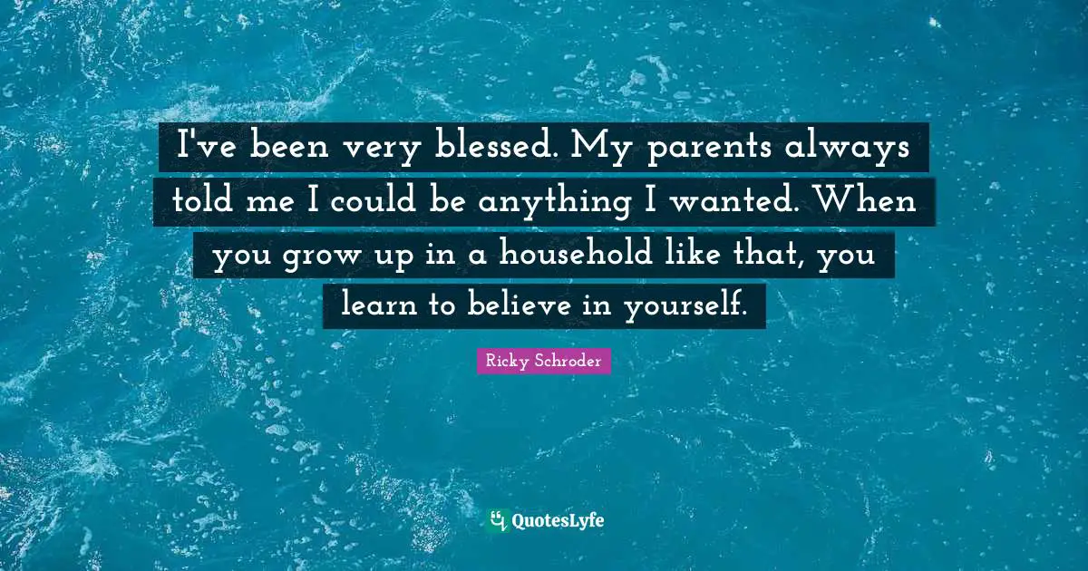 I've been very blessed. My parents always told me I could be anything I wanted. When you grow up in a household like that, you learn to believe in yourself.