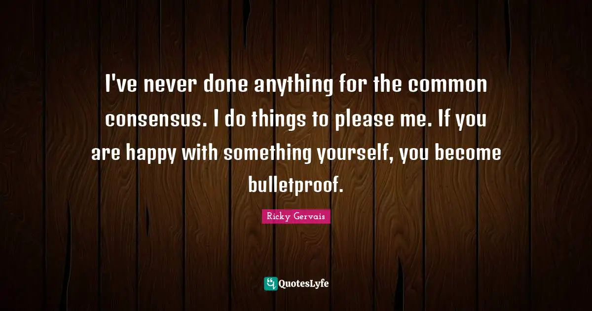 I've never done anything for the common consensus. I do things to please me. If you are happy with something yourself, you become bulletproof.
