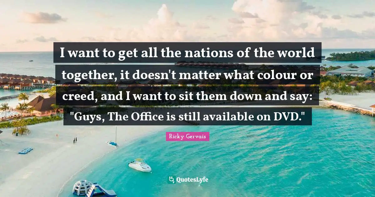 I want to get all the nations of the world together, it doesn't matter what colour or creed, and I want to sit them down and say: "Guys, The Office is still available on DVD."