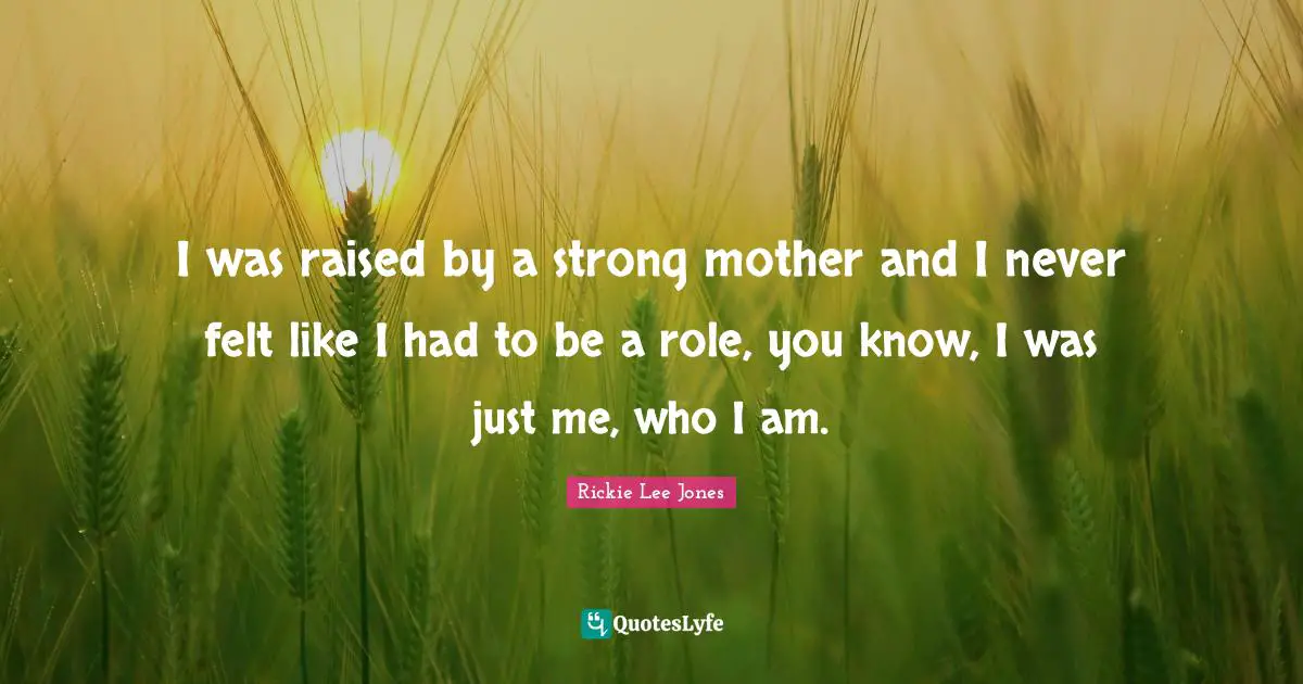 I was raised by a strong mother and I never felt like I had to be a role, you know, I was just me, who I am.