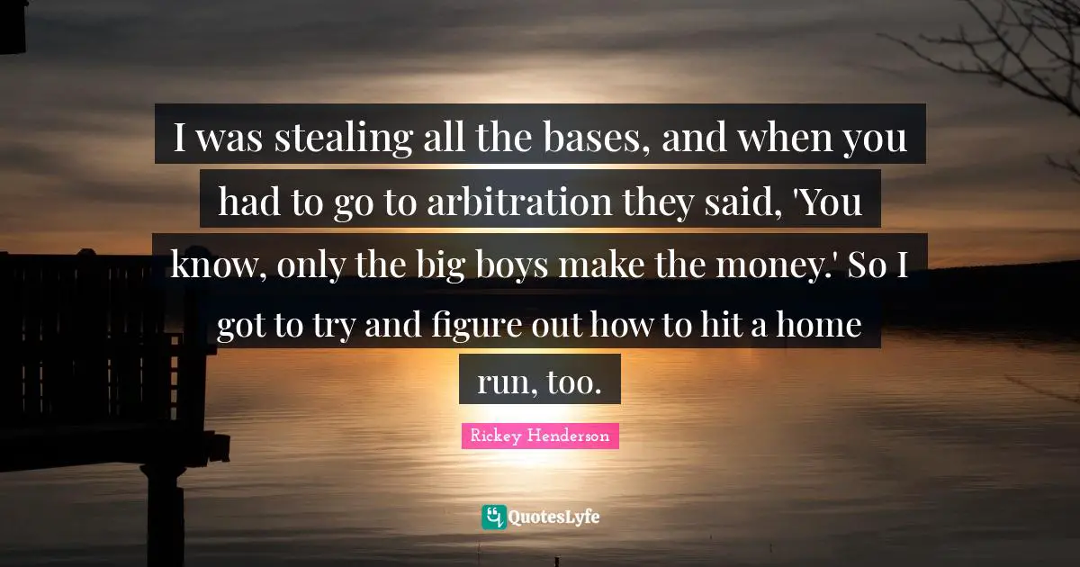 Rickey Henderson Quotes: "I was stealing all the bases, and when you had to go to arbitration they said, 'You know, only the big boys make the money.' So I got to try and figure out how to hit a home run, too."