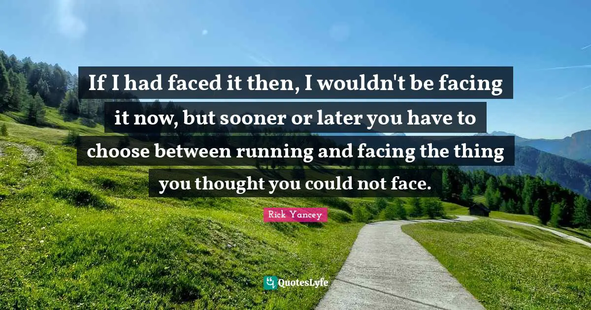 If I had faced it then, I wouldn't be facing it now, but sooner or later you have to choose between running and facing the thing you thought you could not face.