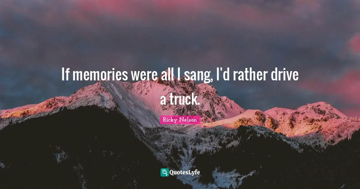 If memories were all I sang, I'd rather drive a truck.