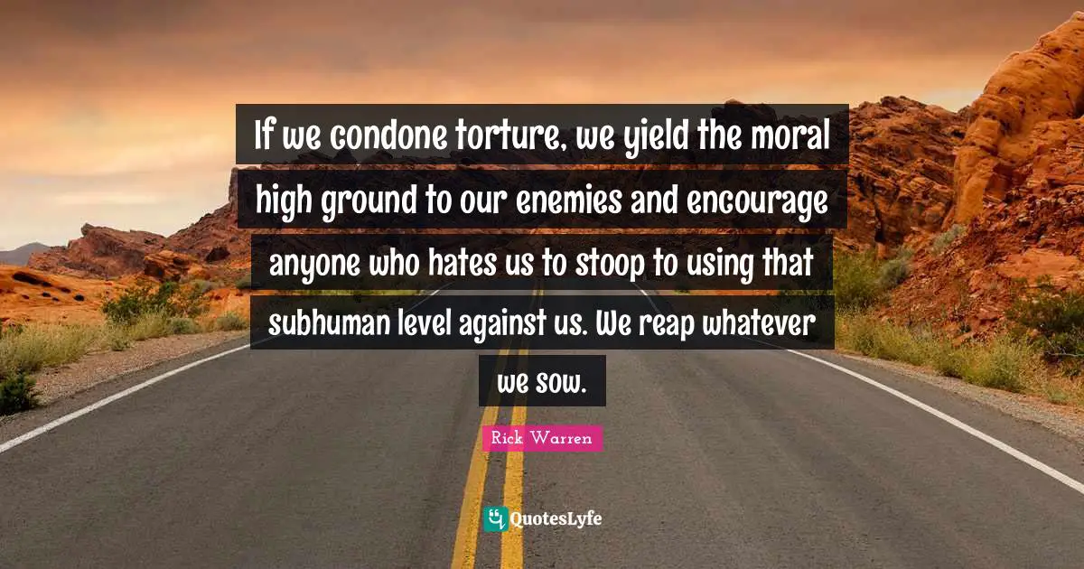 If we condone torture, we yield the moral high ground to our enemies and encourage anyone who hates us to stoop to using that subhuman level against us. We reap whatever we sow.
