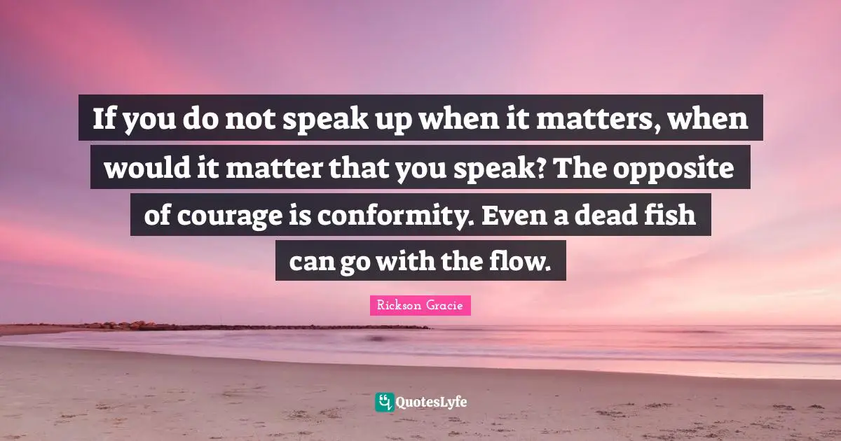 If you do not speak up when it matters, when would it matter that you speak? The opposite of courage is conformity. Even a dead fish can go with the flow.