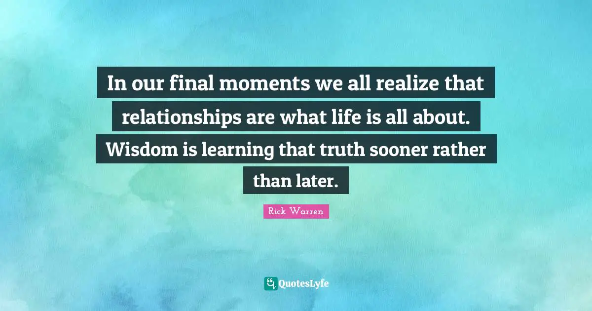 In our final moments we all realize that relationships are what life is all about. Wisdom is learning that truth sooner rather than later.