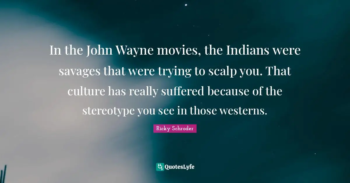 In the John Wayne movies, the Indians were savages that were trying to scalp you. That culture has really suffered because of the stereotype you see in those westerns.