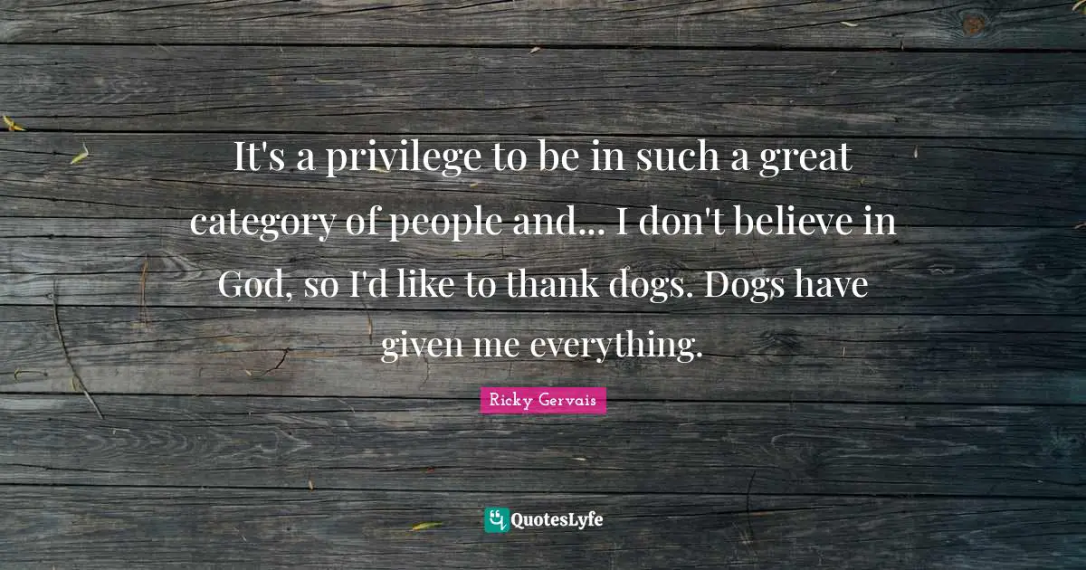 It's a privilege to be in such a great category of people and... I don't believe in God, so I'd like to thank dogs. Dogs have given me everything.