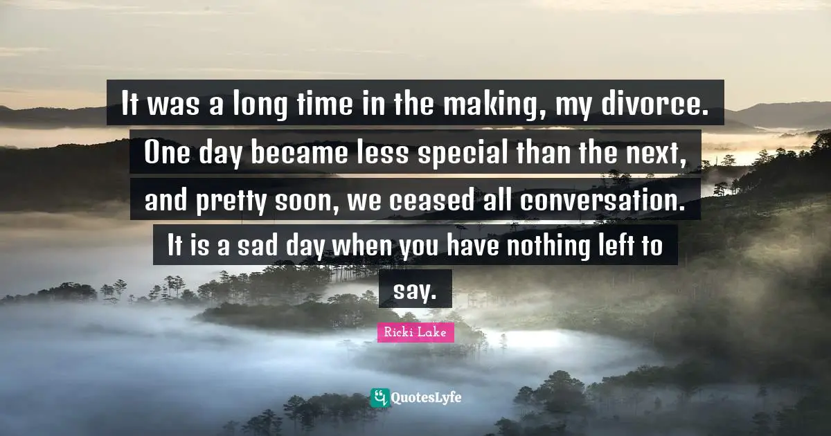 It was a long time in the making, my divorce. One day became less special than the next, and pretty soon, we ceased all conversation. It is a sad day when you have nothing left to say.