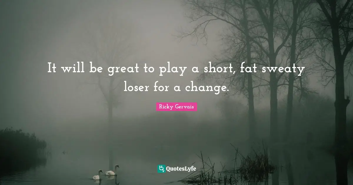 It will be great to play a short, fat sweaty loser for a change.