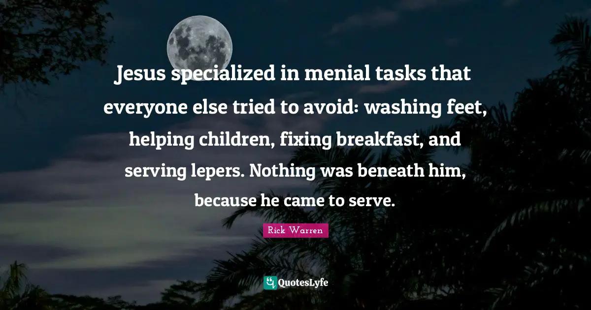 Jesus specialized in menial tasks that everyone else tried to avoid: washing feet, helping children, fixing breakfast, and serving lepers. Nothing was beneath him, because he came to serve.