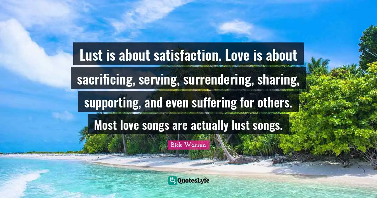 Lust is about satisfaction. Love is about sacrificing, serving, surrendering, sharing, supporting, and even suffering for others. Most love songs are actually lust songs.