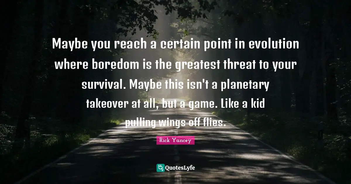 Maybe you reach a certain point in evolution where boredom is the greatest threat to your survival. Maybe this isn't a planetary takeover at all, but a game. Like a kid pulling wings off flies.
