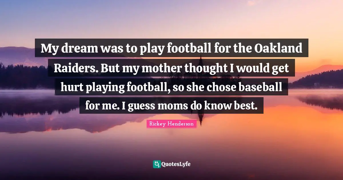 Rickey Henderson Quotes: "My dream was to play football for the Oakland Raiders. But my mother thought I would get hurt playing football, so she chose baseball for me. I guess moms do know best."