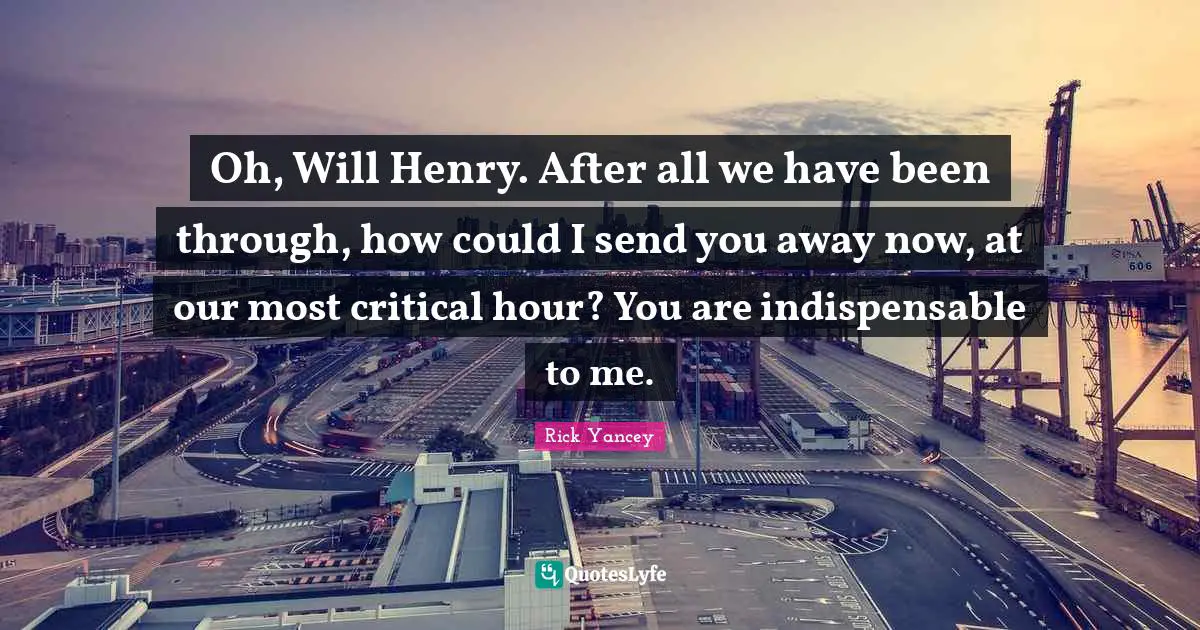 Oh, Will Henry. After all we have been through, how could I send you away now, at our most critical hour? You are indispensable to me.
