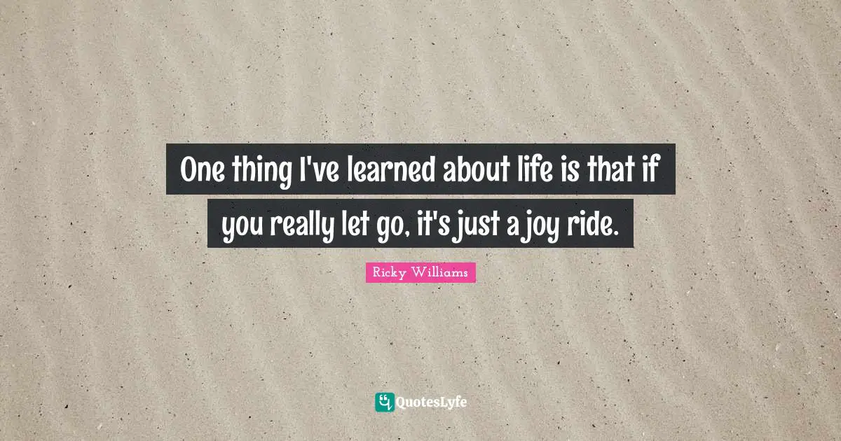 One thing I've learned about life is that if you really let go, it's just a joy ride.