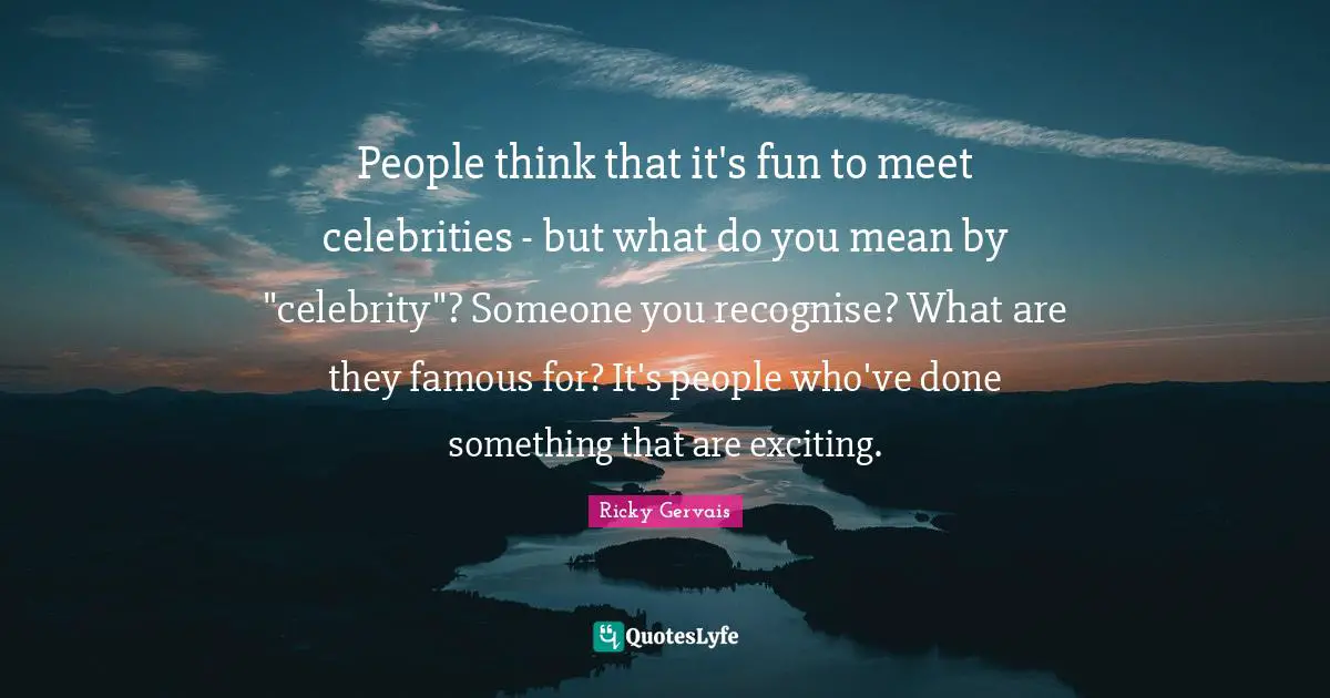 People think that it's fun to meet celebrities - but what do you mean by "celebrity"? Someone you recognise? What are they famous for? It's people who've done something that are exciting.