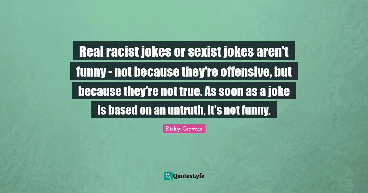 Real racist jokes or sexist jokes aren't funny - not because they're offensive, but because they're not true. As soon as a joke is based on an untruth, it's not funny.