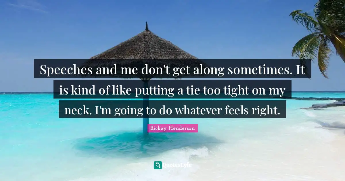 Rickey Henderson Quotes: "Speeches and me don't get along sometimes. It is kind of like putting a tie too tight on my neck. I'm going to do whatever feels right."