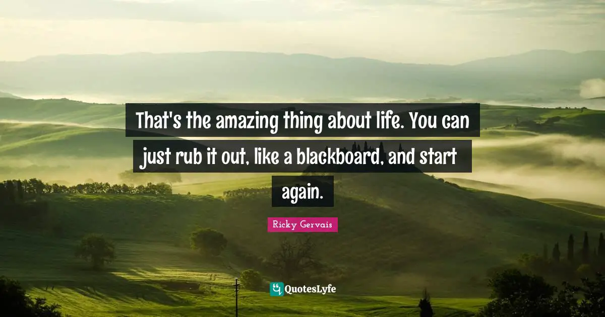 That's the amazing thing about life. You can just rub it out, like a blackboard, and start again.