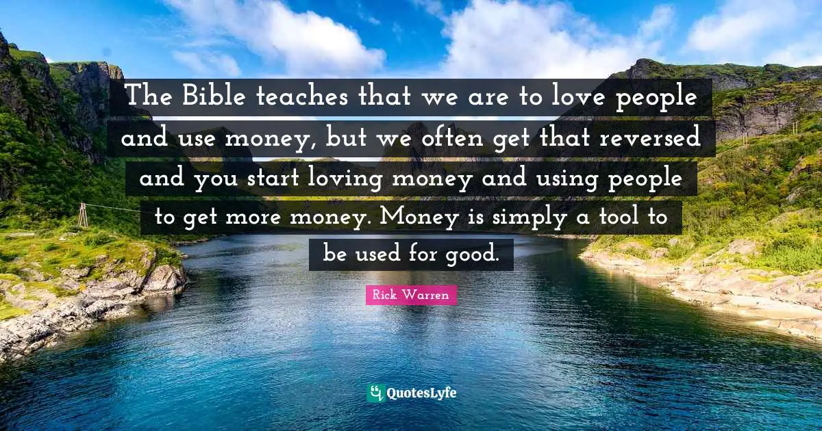 The Bible teaches that we are to love people and use money, but we often get that reversed and you start loving money and using people to get more money. Money is simply a tool to be used for good.