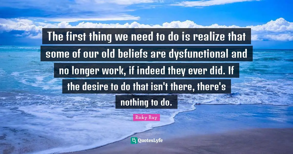 The first thing we need to do is realize that some of our old beliefs are dysfunctional and no longer work, if indeed they ever did. If the desire to do that isn't there, there's nothing to do.
