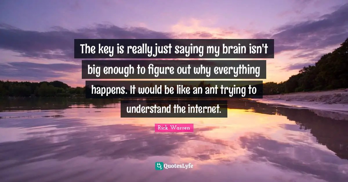 The key is really just saying my brain isn't big enough to figure out why everything happens. It would be like an ant trying to understand the internet.