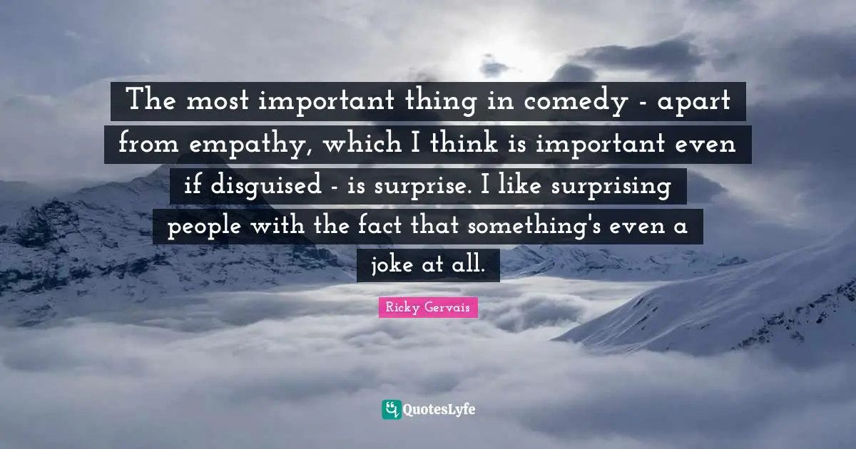 The most important thing in comedy - apart from empathy, which I think is important even if disguised - is surprise. I like surprising people with the fact that something's even a joke at all.