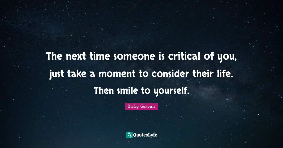 The next time someone is critical of you, just take a moment to consider their life. Then smile to yourself.