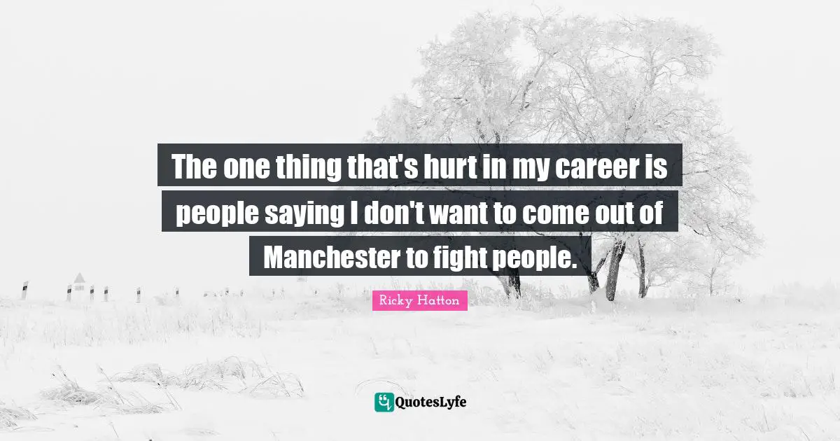 Ricky Hatton Quotes: "The one thing that's hurt in my career is people saying I don't want to come out of Manchester to fight people."