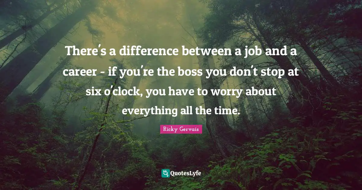 There's a difference between a job and a career - if you're the boss you don't stop at six o'clock, you have to worry about everything all the time.