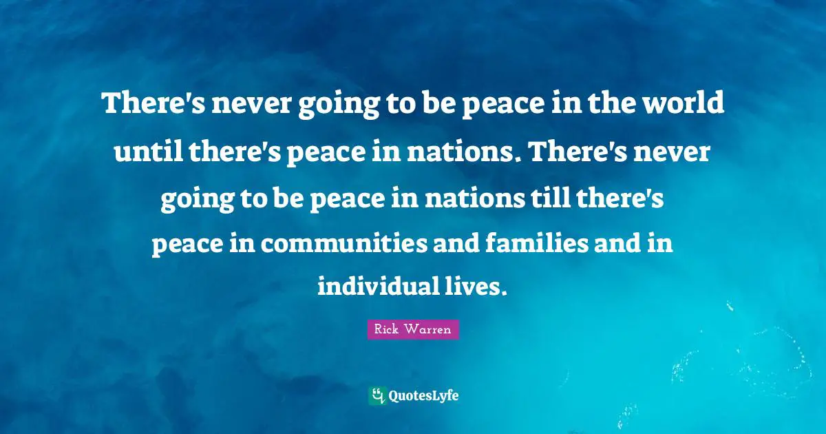 There's never going to be peace in the world until there's peace in nations. There's never going to be peace in nations till there's peace in communities and families and in individual lives.