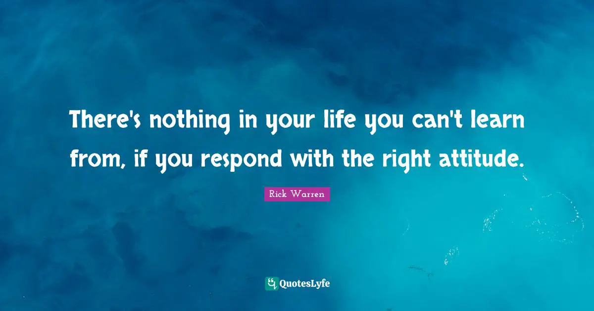 There's nothing in your life you can't learn from, if you respond with the right attitude.