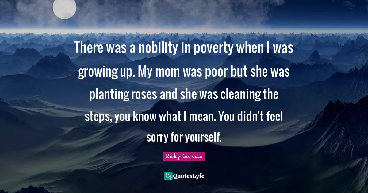 There was a nobility in poverty when I was growing up. My mom was poor but she was planting roses and she was cleaning the steps, you know what I mean. You didn't feel sorry for yourself.