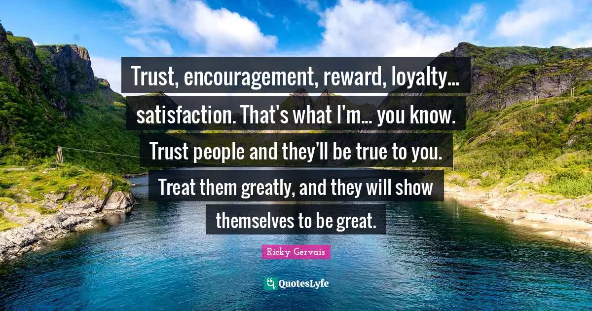 Trust, encouragement, reward, loyalty... satisfaction. That's what I'm... you know. Trust people and they'll be true to you. Treat them greatly, and they will show themselves to be great.