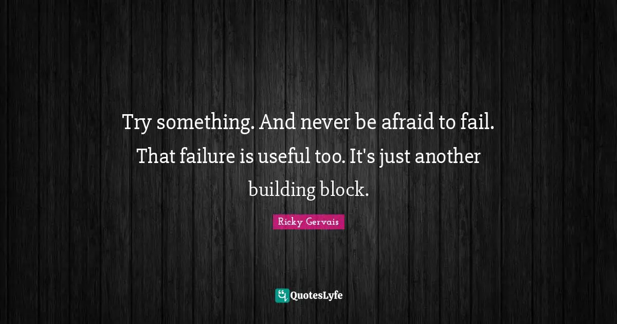 Try something. And never be afraid to fail. That failure is useful too. It's just another building block.
