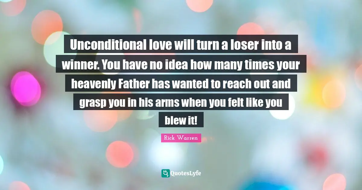 Unconditional love will turn a loser into a winner. You have no idea how many times your heavenly Father has wanted to reach out and grasp you in his arms when you felt like you blew it!