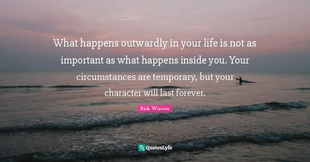 What happens outwardly in your life is not as important as what happens inside you. Your circumstances are temporary, but your character will last forever.
