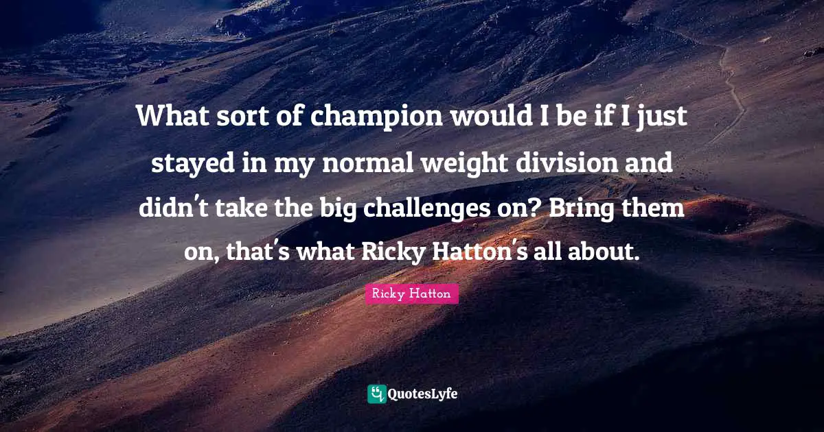 Ricky Hatton Quotes: "What sort of champion would I be if I just stayed in my normal weight division and didn't take the big challenges on? Bring them on, that's what Ricky Hatton's all about."