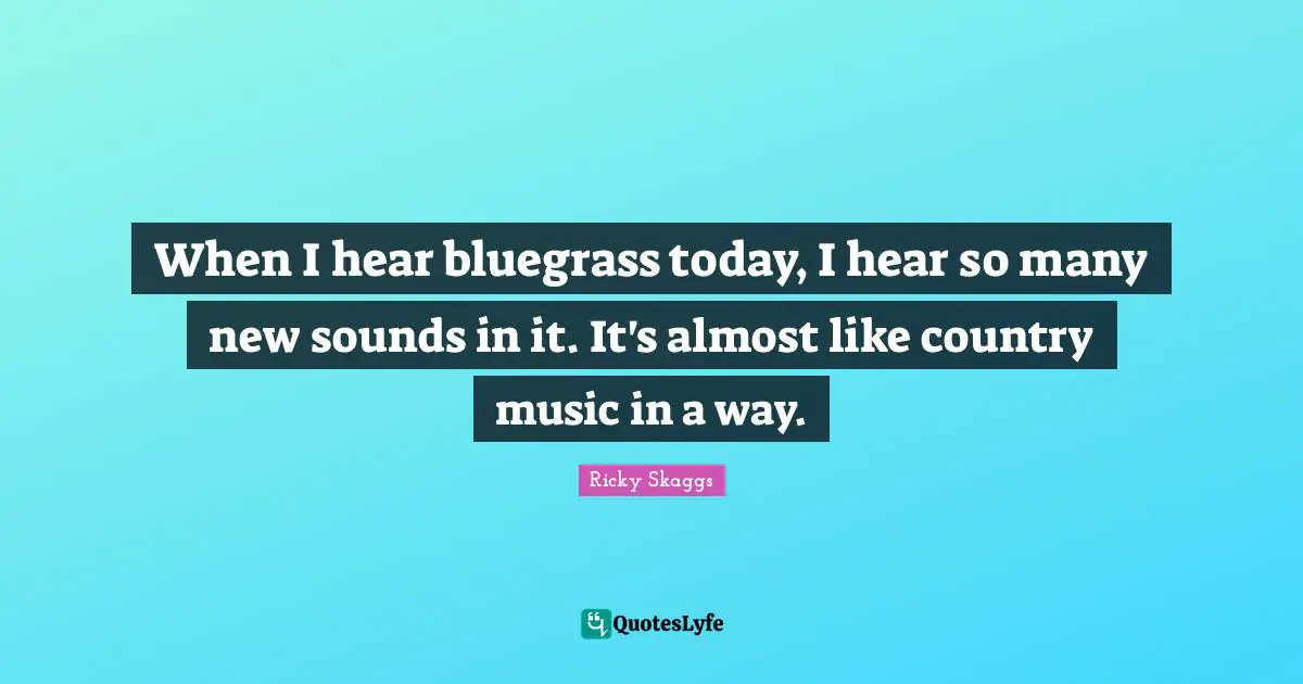 When I hear bluegrass today, I hear so many new sounds in it. It's almost like country music in a way.