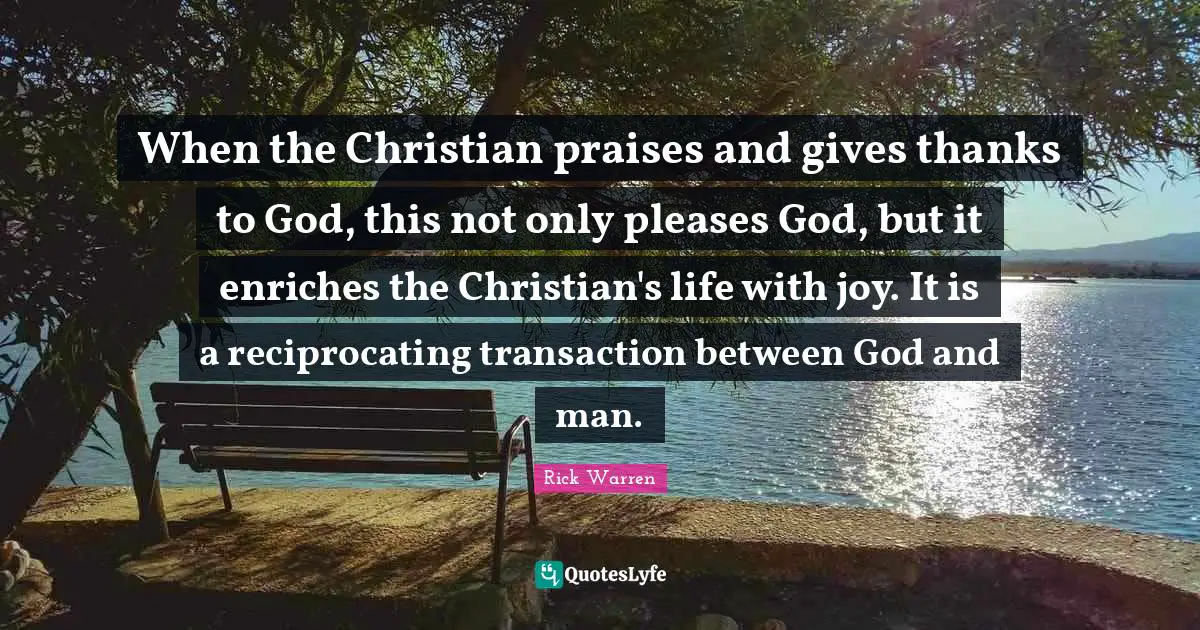 When the Christian praises and gives thanks to God, this not only pleases God, but it enriches the Christian's life with joy. It is a reciprocating transaction between God and man.