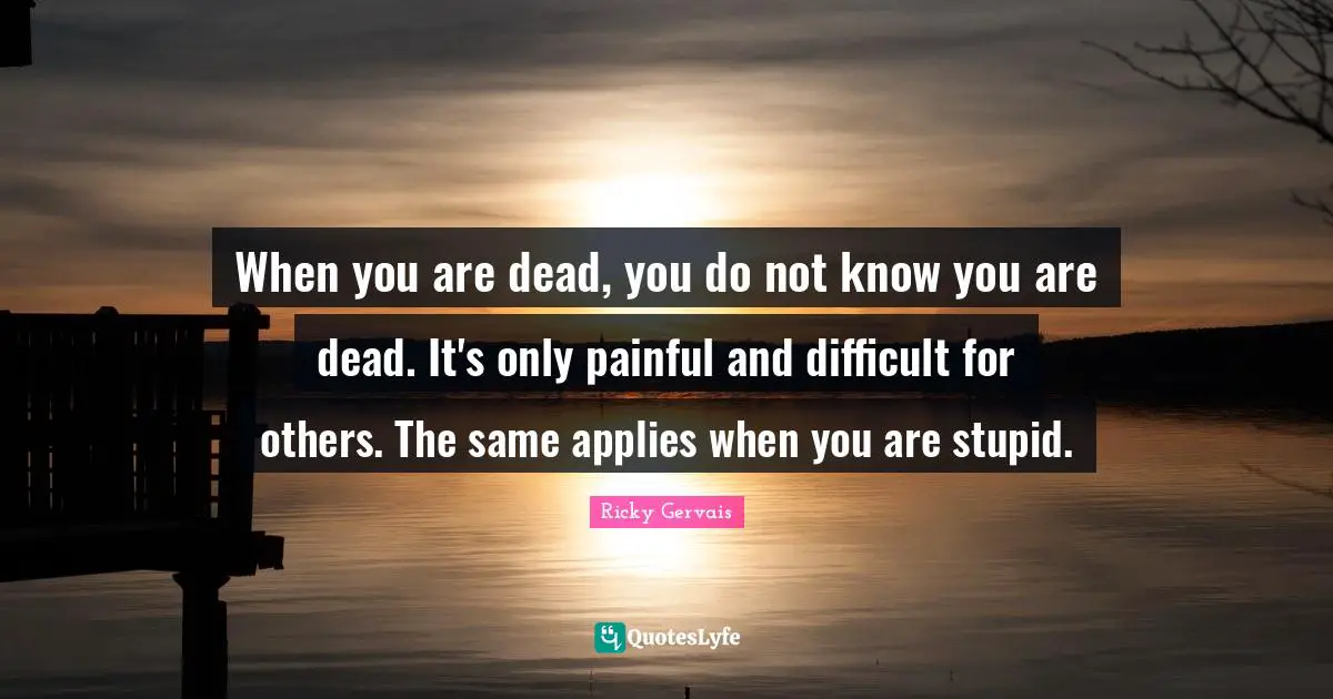 When you are dead, you do not know you are dead. It's only painful and difficult for others. The same applies when you are stupid.