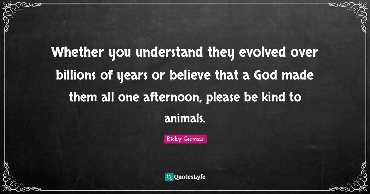 Whether you understand they evolved over billions of years or believe that a God made them all one afternoon, please be kind to animals.