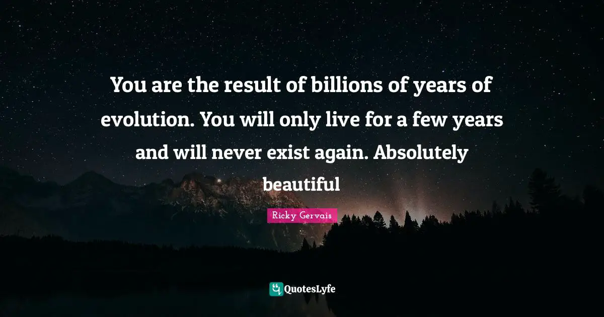 You are the result of billions of years of evolution. You will only live for a few years and will never exist again. Absolutely beautiful